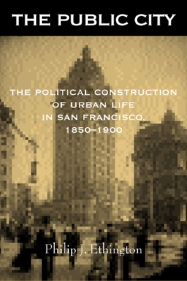 The Public City: The Political Construction of Urban Life in San Francisco, 1850-1900 - Ethington, Philip J