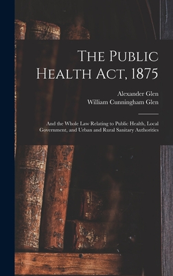 The Public Health Act, 1875: And the Whole Law Relating to Public Health, Local Government, and Urban and Rural Sanitary Authorities - Glen, William Cunningham, and Glen, Alexander
