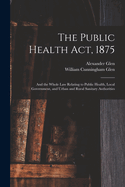 The Public Health ACT, 1875, and the Whole Law Relating to Public Health, Local Government (Classic Reprint)