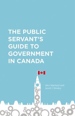 The Public Servant's Guide to Government in Canada - Marland, Alex, and Wesley, Jared
