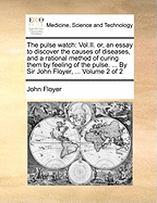 The Pulse Watch: Vol.II. Or, an Essay to Discover the Causes of Diseases, and a Rational Method of Curing Them by Feeling of the Pulse. ... by Sir John Floyer, ... of 2; Volume 2