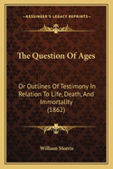 The Question Of Ages: Or Outlines Of Testimony In Relation To Life, Death, And Immortality (1862)