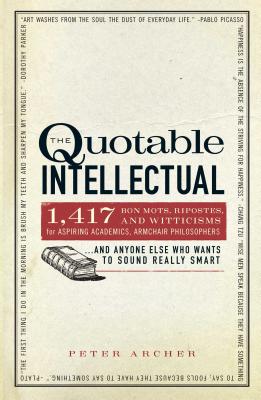 The Quotable Intellectual: 1,417 Bon Mots, Ripostes, and Witticisms for Aspiring Academics, Armchair Philosophers...and Anyone Else Who Wants to Sound Really Smart - Archer, Peter