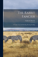 The Rabbit Fancier: A Treatise Upon the Breeding, Rearing, Feeding