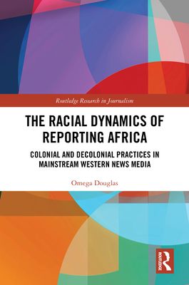 The Racial Dynamics of Reporting Africa: Colonial and Decolonial Practices in Mainstream Western News Media - Douglas, Omega