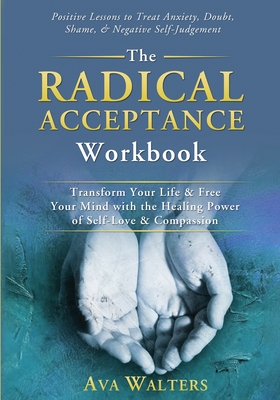 The Radical Acceptance Workbook: Transform Your Life & Free Your Mind with the Healing Power of Self-Love & Compassion Positive Lessons to Treat Anxiety, Self-Doubt, Shame & Negative Self-Judgement - Walters, Ava