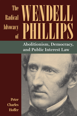 The Radical Advocacy of Wendell Phillips: Abolitionism, Democracy, and Public Interest Law - Hoffer, Peter Charles