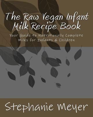 The Raw Vegan Infant Milk Recipe Book: Your Guide to Nutritionally Complete Milks for Infants & Children - Meyer, Stephanie D