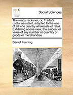 The Ready Reckoner, Or, Trader's Useful Assistant, Adapted to the Use of All Who Deal by Wholesale or Retail. Exhibiting at One View, the Amount or Va