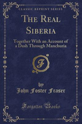 The Real Siberia: Together with an Account of a Dash Through Manchuria (Classic Reprint) - Fraser, John Foster, Sir