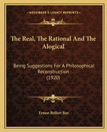 The Real, The Rational And The Alogical: Being Suggestions For A Philosophical Reconstruction (1920)
