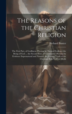 The Reasons of the Christian Religion: The First Part, of Godliness: Proving by Natural Evidence the Being of God ... the Second Part, of Christianity: Proving by Evidence Supernatural and Natural, the Certain Truth of the Christian Belief ... First Medit - Baxter, Richard