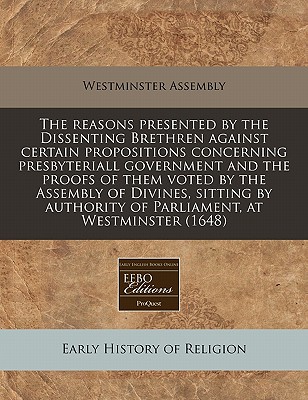 The Reasons Presented by the Dissenting Brethren Against Certain Propositions Concerning Presbyteriall Government and the Proofs of Them Voted by the Assembly of Divines, Sitting by Authority of Parliament, at Westminster (1648) - Westminster Assembly