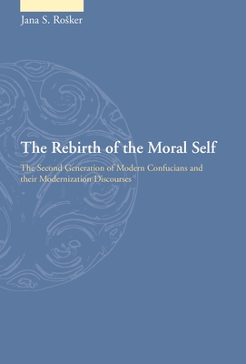 The Rebirth of the Moral Self: The Second Generation of Modern Confucians and Their Modernization Discourses - Rosker, Jana S.