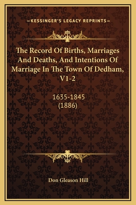 The Record Of Births, Marriages And Deaths, And Intentions Of Marriage In The Town Of Dedham, V1-2: 1635-1845 (1886) - Hill, Don Gleason (Editor)