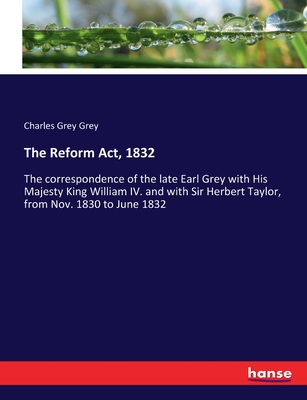 The Reform Act, 1832: The correspondence of the late Earl Grey with His Majesty King William IV. and with Sir Herbert Taylor, from Nov. 1830 to June 1832 - Grey, Charles Grey