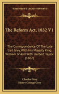 The Reform ACT, 1832 V1: The Correspondence of the Late Earl Grey, with His Majesty King William IV and with Herbert Taylor (1867)