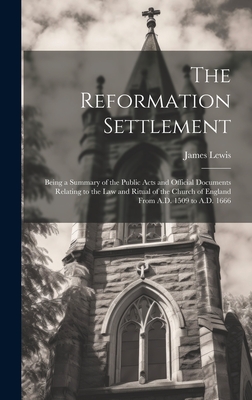 The Reformation Settlement: Being a Summary of the Public Acts and Official Documents Relating to the Law and Ritual of the Church of England From A.D. 1509 to A.D. 1666 - Lewis, James
