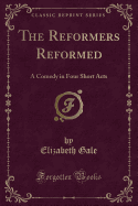 The Reformers Reformed: A Comedy in Four Short Acts (Classic Reprint)