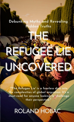 The Refugee Lie Uncovered: Debunking Myths and Revealing Hidden Truths - Hobac, Roland