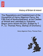 The Regulations and Establishment of the Household of Henry Algernon Percy, the Fifth Earl of Northumberland, at His Castles of Wresill and Lekinfield in Yorkshire. Begun Anno Domini M.DXII. [Edited by T. P., i.e. Thomas Percy, Bishop of Dromore.]