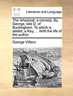 The Rehearsal: A Comedy. by George, Late D. of Buckingham. to Which Is Added, a Key, ... with the Life of the Author