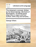 The Rehearsal: A Comedy. Written by His Grace George, Late Duke of Buckingham. to Expose Some Plays Then in Vogue, and Their Authors. with a Key and Remarks,