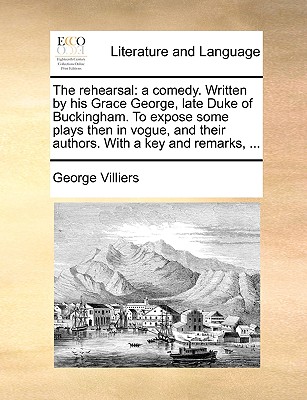 The Rehearsal: A Comedy. Written by His Grace George, Late Duke of Buckingham. to Expose Some Plays Then in Vogue, and Their Authors. with a Key and Remarks, ... - Villiers, George