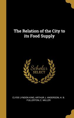 The Relation of the City to its Food Supply - King, Clyde Lyndon, and Anderson, Arthur J, and Fullerton, H B