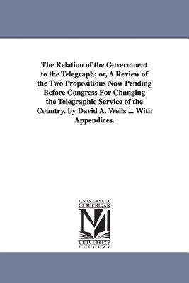 The Relation of the Government to the Telegraph; or, A Review of the Two Propositions Now Pending Before Congress For Changing the Telegraphic Service of the Country. by David A. Wells ... With Appendices. - Wells, David Ames
