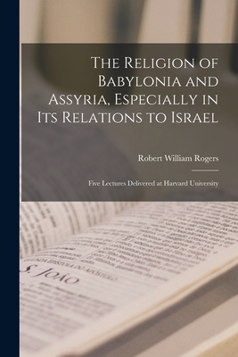 The Religion of Babylonia and Assyria, Especially in Its Relations to Israel: Five Lectures Delivered at Harvard University - Rogers, Robert William 1864-1930