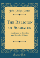 The Religion of Socrates: Dedicated to Sceptics and Sceptic-Makers (Classic Reprint)