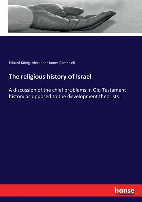 The religious history of Israel: A discussion of the chief problems in Old Testament history as opposed to the development theorists - Konig, Eduard, and Campbell, Alexander James