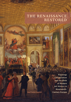 The Renaissance Restored: Paintings Conservation and the Birth of Modern Art History in Nineteenth-Century Europe - Hayes, Matthew