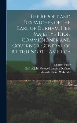 The Report and Despatches of the Earl of Durham, Her Majesty's High Commissioner and Governor-General of British North America - Durham, John George Lambton Earl of (Creator), and Buller, Charles, and Wakefield, Edward Gibbon