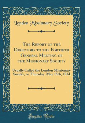 The Report of the Directors to the Fortieth General Meeting of the Missionary Society: Usually Called the London Missionary Society, or Thursday, May 15th, 1834 (Classic Reprint) - Society, London Missionary