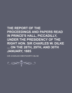 The Report of the Proceedings and Papers Read in Prince's Hall, Piccadilly, Under the Presidency of the Right Hon. Sir Charles W. Dilke ... on the 28th, 29th, and 30th January, 1885