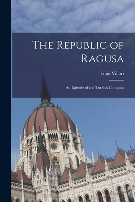 The Republic of Ragusa: An Episode of the Turkish Conquest - Villari, Luigi