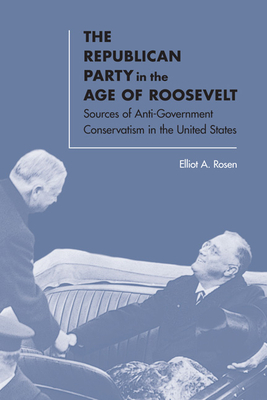 The Republican Party in the Age of Roosevelt: Sources of Anti-Government Conservatism in the United States - Rosen, Elliot A