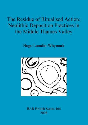 The Residue of Ritualised Action: Neolithic Deposition Practices in the Middle Thames Valley - Lamdin-Whymark, Hugo