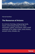 The Resources of Arizona: Its mineral, farming, and grazing lands, towns, and mining camps, its rivers, mountains, plains, and mesas, with a brief summary of its Indian tribes, early history, ancient ruins, climate, etc.