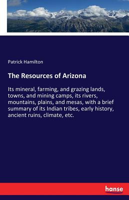 The Resources of Arizona: Its mineral, farming, and grazing lands, towns, and mining camps, its rivers, mountains, plains, and mesas, with a brief summary of its Indian tribes, early history, ancient ruins, climate, etc. - Hamilton, Patrick