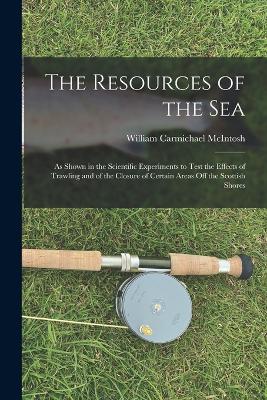 The Resources of the Sea: As Shown in the Scientific Experiments to Test the Effects of Trawling and of the Closure of Certain Areas Off the Scottish Shores - McIntosh, William Carmichael