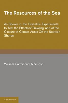 The Resources of the Sea: As Shown in the Scientific Experiments to Test the Effects of Trawling and of the Closure of Certain Areas off the Scottish Shores - McIntosh, William Carmichael