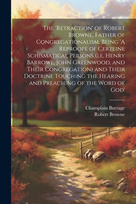 The 'retraction' of Robert Browne, Father of Congregationalism, Being 'A Reproofe of Certeine Schismatical Persons (i.e. Henry Barrowe, John Greenwood, and Their Congregation) and Their Doctrine Touching the Hearing and Preaching of the Word of God' - Browne, Robert 1550-1633, and Burrage, Champlain