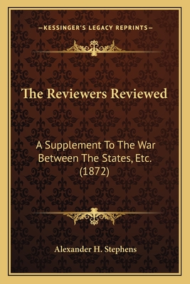 The Reviewers Reviewed: A Supplement to the War Between the States, Etc. (1872) - Stephens, Alexander H