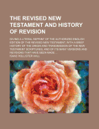 The Revised New Testament and History of Revision: Giving a Literal Reprint of the Authorized English Edition of the Revised New Testament, a Brief History of the Origin and Transmission of the New Testament Scripture, and of Its Many Versions and Revisio