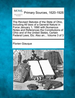 The Revised Statutes of the State of Ohio, Including All laws of a General Nature in Force January 1, 1890 with Numerous Notes and References the Constitutions of Ohio and of the United States, Certain Federal Laws, Etc. Also an... Volume 3 of 3 - Giauque, Florien