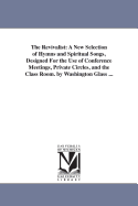 The Revivalist: A New Selection of Hymns and Spiritual Songs, Designed For the Use of Conference Meetings, Private Circles, and the Class Room. by Washington Glass ...