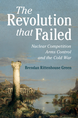 The Revolution that Failed: Nuclear Competition, Arms Control, and the Cold War - Green, Brendan Rittenhouse